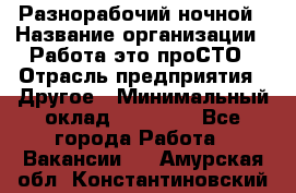 Разнорабочий ночной › Название организации ­ Работа-это проСТО › Отрасль предприятия ­ Другое › Минимальный оклад ­ 19 305 - Все города Работа » Вакансии   . Амурская обл.,Константиновский р-н